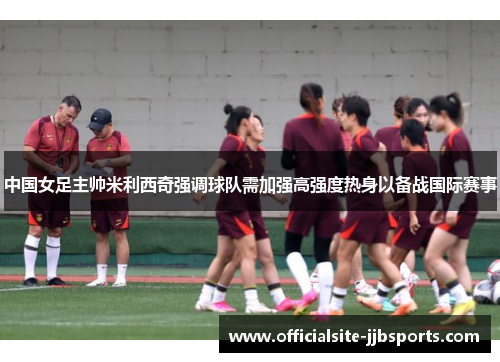 中国女足主帅米利西奇强调球队需加强高强度热身以备战国际赛事 中国女足主帅米利西奇强调球队需加强高强度热身以备战国际赛事